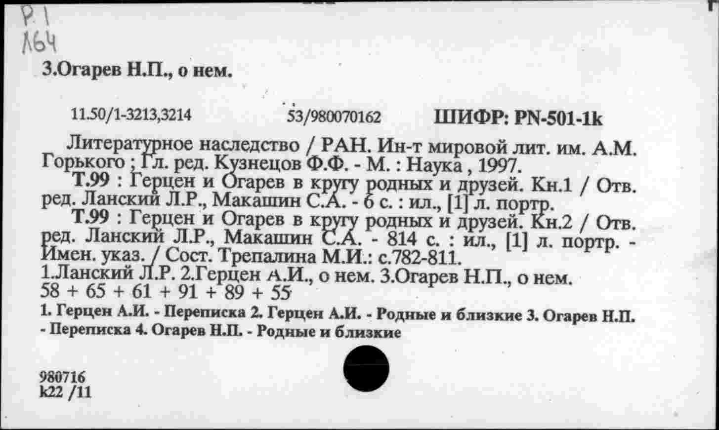 ﻿З.Огарев Н.П., о нем.
1150/1-3213,3214	53/980070162 ШИФР: Р1Ч-501-1к
Литературное наследство / РАН. Ин-т мировой лит. им. А.М. Горького ; Гл. ред. Кузнецов Ф.Ф. - М.: Наука, 1997.
Т.99 : Герцен и Огарев в кругу родных и друзей. Кн.1 / Отв. ред. Ланскии Л.Р., Макашин С.А. -6с.: ил., [1] л. портр.
Т.99 : Герцен и Огарев в кругу родных и друзей. Кн.2 / Отв. ред. Ланскии Л.Р., Макашин С.А. - 814 с. : ил., [1] л. портр. -Имен. указ. / Сост. Трепалина М.И.: с.782-811.
ГЛанский Л.Р. 2.Герцен А.И., о нем. З.Огарев Н.П., о нем.
58 + 65 + 61 + 91 + 89 + 55
1. Герцен А.И. - Переписка 2. Герцен А.И. - Родные и близкие 3. Огарев Н.П.
- Переписка 4. Огарев Н.П. - Родные и близкие
ил., [1] л. портр. -
980716 к22/И